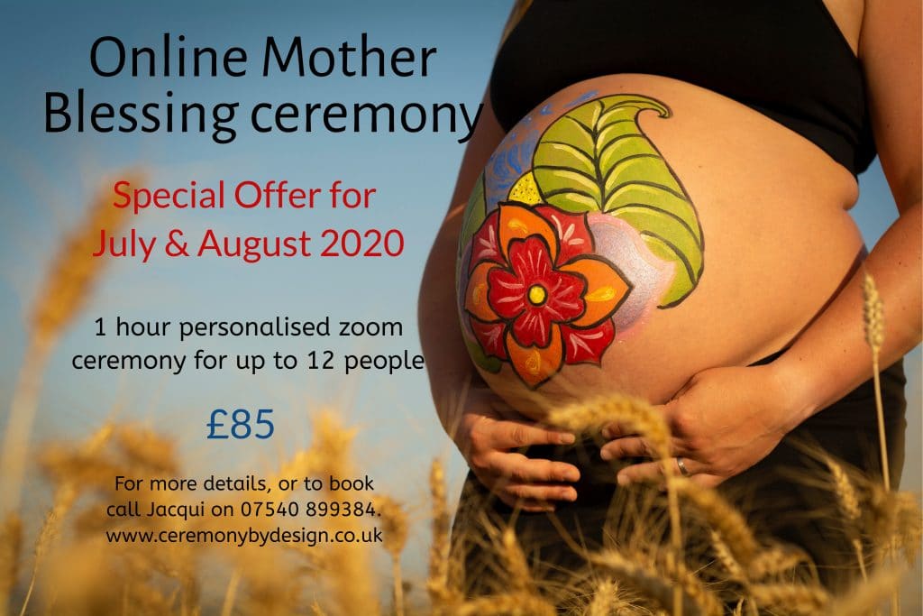 Online Mother Blessing special offer. Picture of heavily pregnant woman with flowers painted on her belly is on the left of the photo. Offer for July and August 2020 of a 1 hour personalised zoom ceremony for up to 12 people for a cost of £85. For more details call Jacqui on 07540 899384 or visit www.ceremonybydesign.co.uk